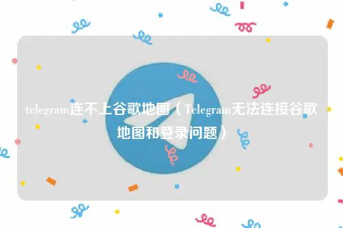 telegram连不上谷歌地图(Telegram无法连接谷歌地图和登录问题)
